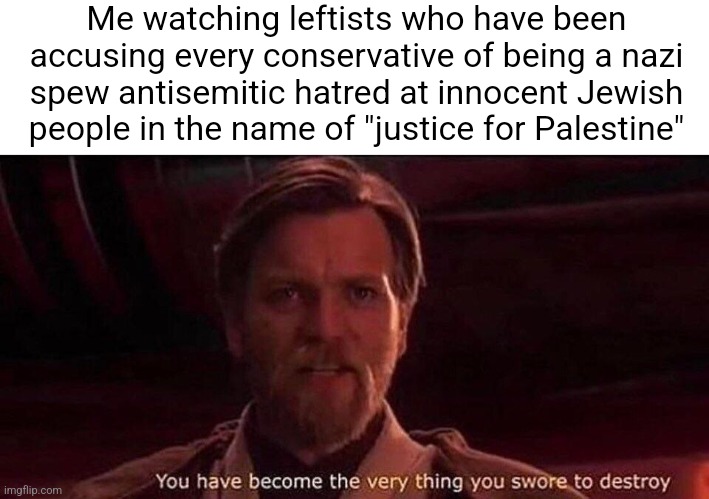 The left always accuse conservatives of being nazis yet become just like nazis in their pro-Palestine movement | Me watching leftists who have been accusing every conservative of being a nazi spew antisemitic hatred at innocent Jewish people in the name of "justice for Palestine" | image tagged in you've become the very thing you swore to destroy,liberal hypocrisy,antisemitism,hatred,racism,palestine | made w/ Imgflip meme maker