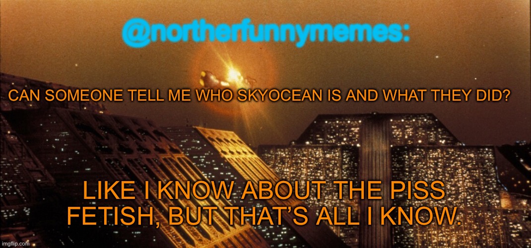 The controversial user page on the Imgflip/MSMG wiki is apparently gone, so I’ll have to rely on asking | CAN SOMEONE TELL ME WHO SKYOCEAN IS AND WHAT THEY DID? LIKE I KNOW ABOUT THE PISS FETISH, BUT THAT’S ALL I KNOW. | image tagged in northerfunnymemes announcement template | made w/ Imgflip meme maker