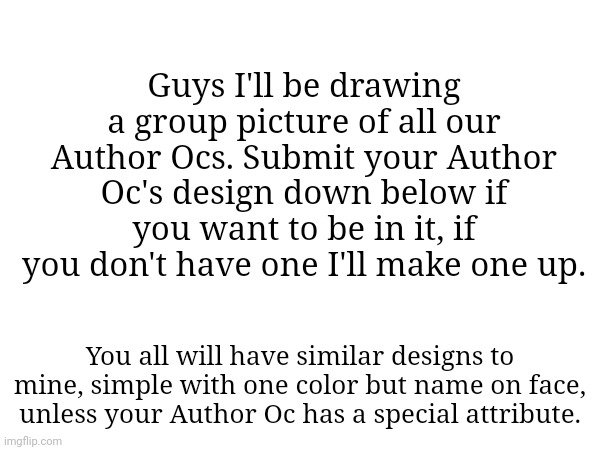 Guys I'll be drawing a group picture of all our Author Ocs. Submit your Author Oc's design down below if you want to be in it, if you don't have one I'll make one up. You all will have similar designs to mine, simple with one color but name on face, unless your Author Oc has a special attribute. | made w/ Imgflip meme maker