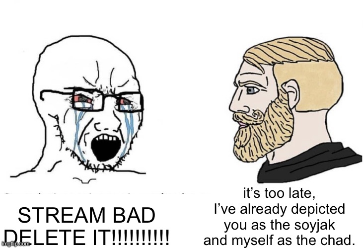 Soyboy Vs Yes Chad | STREAM BAD DELETE IT!!!!!!!!!! it’s too late, I’ve already depicted you as the soyjak and myself as the chad. | image tagged in soyboy vs yes chad | made w/ Imgflip meme maker