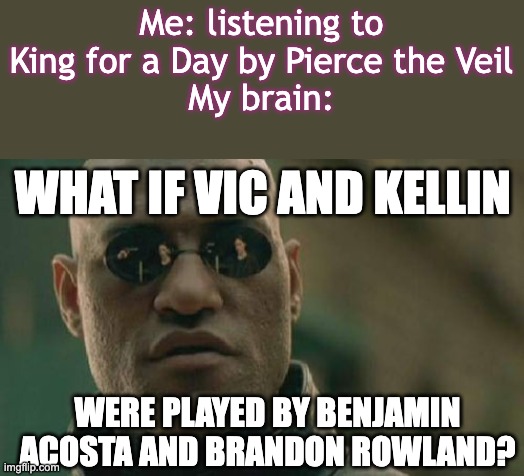 acosta and rowland are my OCs FYI | Me: listening to King for a Day by Pierce the Veil
My brain:; WHAT IF VIC AND KELLIN; WERE PLAYED BY BENJAMIN ACOSTA AND BRANDON ROWLAND? | image tagged in i spent many nights,pretending their voices,were yours | made w/ Imgflip meme maker