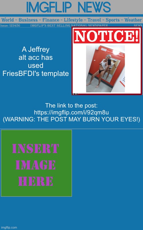 Imgflip Newspaper Template V2 (Created by Fries) | A Jeffrey alt acc has used FriesBFDI's template; The link to the post: https://imgflip.com/i/92qm8u
(WARNING: THE POST MAY BURN YOUR EYES!) | image tagged in imgflip newspaper template v2 created by fries | made w/ Imgflip meme maker