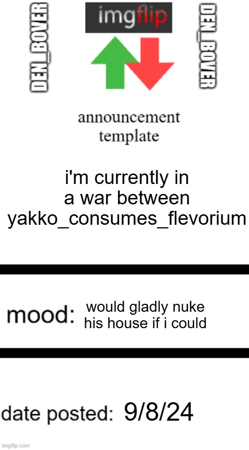 i'm winningf this one go eat dirt yakko | i'm currently in a war between yakko_consumes_flevorium; would gladly nuke his house if i could; 9/8/24 | image tagged in den_bover announcement temp,yes | made w/ Imgflip meme maker