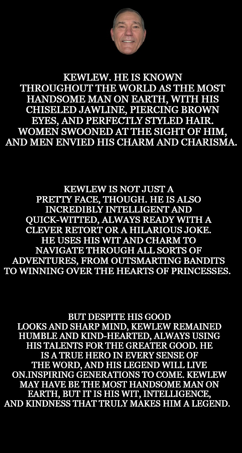 black screen | KEWLEW. HE IS KNOWN THROUGHOUT THE WORLD AS THE MOST HANDSOME MAN ON EARTH, WITH HIS CHISELED JAWLINE, PIERCING BROWN EYES, AND PERFECTLY STYLED HAIR. WOMEN SWOONED AT THE SIGHT OF HIM, AND MEN ENVIED HIS CHARM AND CHARISMA. KEWLEW IS NOT JUST A PRETTY FACE, THOUGH. HE IS ALSO INCREDIBLY INTELLIGENT AND QUICK-WITTED, ALWAYS READY WITH A CLEVER RETORT OR A HILARIOUS JOKE. HE USES HIS WIT AND CHARM TO NAVIGATE THROUGH ALL SORTS OF ADVENTURES, FROM OUTSMARTING BANDITS TO WINNING OVER THE HEARTS OF PRINCESSES. BUT DESPITE HIS GOOD LOOKS AND SHARP MIND, KEWLEW REMAINED HUMBLE AND KIND-HEARTED, ALWAYS USING HIS TALENTS FOR THE GREATER GOOD. HE IS A TRUE HERO IN EVERY SENSE OF THE WORD, AND HIS LEGEND WILL LIVE ON.INSPIRING GENERATIONS TO COME. KEWLEW MAY HAVE BE THE MOST HANDSOME MAN ON EARTH, BUT IT IS HIS WIT, INTELLIGENCE, AND KINDNESS THAT TRULY MAKES HIM A LEGEND. | image tagged in black screen | made w/ Imgflip meme maker
