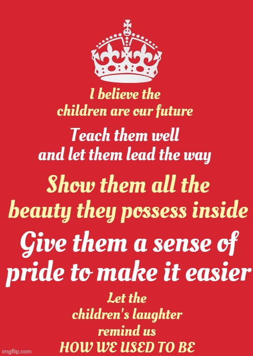 I Believe The Children Are Our Future | I believe the children are our future; Teach them well and let them lead the way; Show them all the beauty they possess inside; Give them a sense of pride to make it easier; Let the children's laughter remind us
HOW WE USED TO BE | image tagged in memes,keep calm and carry on red,in the future,children,love wins,whitney houston | made w/ Imgflip meme maker