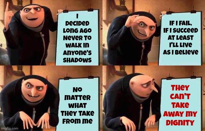 Greatest Love | I decided long ago
Never to walk in anyone's shadows; They can't take away my dignity; If I fail, if I succeed
At least I'll live as I believe; No matter what they take from me | image tagged in memes,gru's plan,whitney houston,love,children are our future,love wins | made w/ Imgflip meme maker