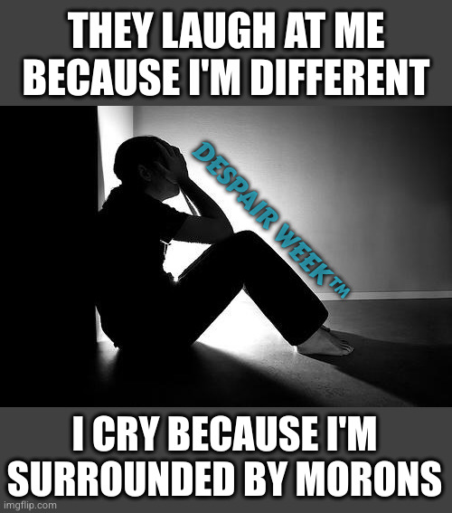 Depression | DESPAIR WEEK™ I CRY BECAUSE I'M SURROUNDED BY MORONS THEY LAUGH AT ME BECAUSE I'M DIFFERENT | image tagged in depression | made w/ Imgflip meme maker