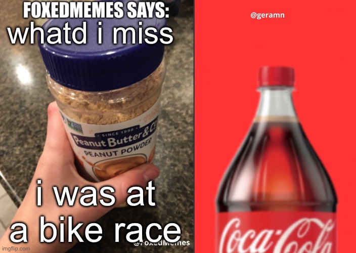 FoxedMemes and geramn template | whatd i miss; i was at a bike race | image tagged in foxedmemes and geramn template | made w/ Imgflip meme maker