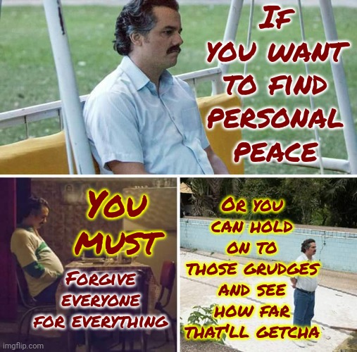 Grudges | If you want to find personal peace; Or you can hold on to those grudges and see how far that'll getcha; You must; Forgive everyone for everything | image tagged in memes,sad pablo escobar,grudges,anger,forgiveness,life lessons | made w/ Imgflip meme maker