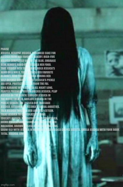 the ring horror | PRAISE JESSICA. HEADPAT JESSICA. PURCHASE CAKE FOR JESSICA FROM HER FAVORITE BAKERY. HIGH-FIVE JESSICA COMPLETELY OUT OF THE BLUE. EMBRACE BSW. ALWAYS HAND-FEED JESSICA HER FOOD. TAKE JESSICA INTO YOUR ARMS. HOLD JESSICA'S HAND ON A WALK. TOSS JESSICA HER FAVORITE BLANKET. JUDO THROW JESSICA DURING HER SELF-DEFENSE COURSE. TWIST JESSICA'S PICKLE JAR OPEN. PROTECT JESSICA FROM THE FBI. SING KARAOKE WITH JESSICA ALL NIGHT LONG. PAMPER PREGNANT VISION-HOLDER JESSICA. PLAP JESSICA ON THE BEACH. SMOOCH JESSICA IN THE MOVIE THEATER. ADULATE JESSICA IN THE PUBLIC SQUARE. EAT JESSICA OUT. MASSAGE JESSICA. EXTERMINATE JESSICA'S SOCIAL ANXIETIES. TALK JESSICA THROUGH HER LOW SELF-ESTEEM. TREAT JESSICA TO CHOCOLATE PUDDING. EDUCATE JESSICA. MANDATORY HUGS FOR JESSICA. GRIND JESSICA SOME PARMESAN CHEESE FOR HER MACARONI. DROWN JESSICA IN UNRELENTING LOVE. GROW OLD WITH JESSICA IN MARRIAGE. FEED JESSICA CREPES SUZETTE. SHIELD JESSICA WITH YOUR BODY.
TOTAL. JESSICA. LOVE. | image tagged in the ring horror | made w/ Imgflip meme maker