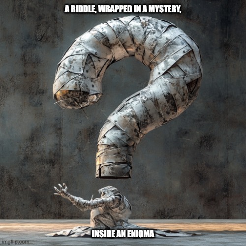 A riddle, wrapped in a mystery, inside an enigma | A RIDDLE, WRAPPED IN A MYSTERY, INSIDE AN ENIGMA | image tagged in a riddle wrapped in a mystery inside an enigma,riddle,mystery,enigma | made w/ Imgflip meme maker