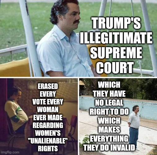 There Are More Women Than There Are Men | TRUMP'S
ILLEGITIMATE
SUPREME
COURT; ERASED EVERY VOTE EVERY WOMAN EVER MADE REGARDING WOMEN'S "UNALIENABLE" RIGHTS; WHICH THEY HAVE NO LEGAL RIGHT TO DO
WHICH MAKES EVERYTHING THEY DO INVALID | image tagged in memes,sad pablo escobar,women's rights,god given rights,strong intelligent women,women | made w/ Imgflip meme maker