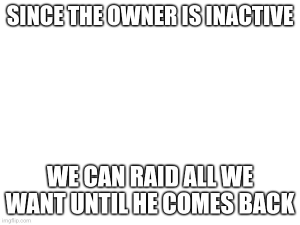 SINCE THE OWNER IS INACTIVE; WE CAN RAID ALL WE WANT UNTIL HE COMES BACK | made w/ Imgflip meme maker