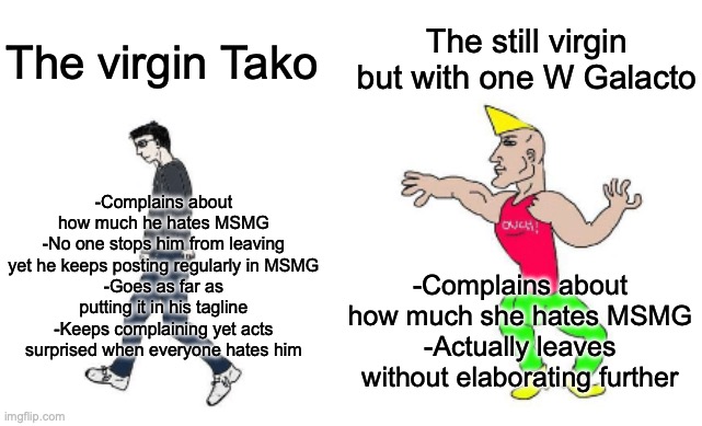 Take notes, Tako, maybe we'll accept you then. | The still virgin but with one W Galacto; The virgin Tako; -Complains about how much he hates MSMG
-No one stops him from leaving yet he keeps posting regularly in MSMG
-Goes as far as putting it in his tagline
-Keeps complaining yet acts surprised when everyone hates him; -Complains about how much she hates MSMG
-Actually leaves without elaborating further | image tagged in virgin vs chad | made w/ Imgflip meme maker