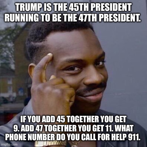 Think about it | TRUMP IS THE 45TH PRESIDENT RUNNING TO BE THE 47TH PRESIDENT. IF YOU ADD 45 TOGETHER YOU GET 9. ADD 47 TOGETHER YOU GET 11. WHAT PHONE NUMBER DO YOU CALL FOR HELP 911. | made w/ Imgflip meme maker