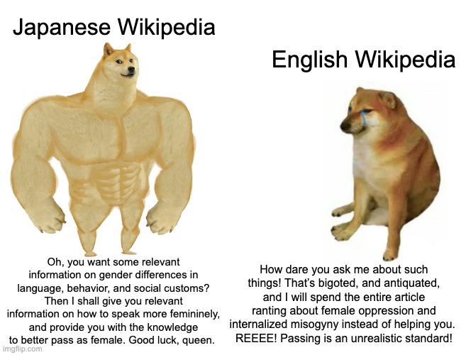 Japanophilia is a boon for feminine resocialization, tbh. | Japanese Wikipedia; English Wikipedia; Oh, you want some relevant information on gender differences in language, behavior, and social customs? Then I shall give you relevant information on how to speak more femininely, and provide you with the knowledge to better pass as female. Good luck, queen. How dare you ask me about such things! That’s bigoted, and antiquated, and I will spend the entire article ranting about female oppression and internalized misogyny instead of helping you. 
REEEE! Passing is an unrealistic standard! | image tagged in memes,buff doge vs cheems,japan,america,wikipedia,feminine | made w/ Imgflip meme maker