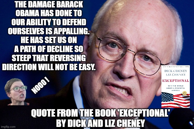 Is he your friend ? | THE DAMAGE BARACK OBAMA HAS DONE TO OUR ABILITY TO DEFEND OURSELVES IS APPALLING. HE HAS SET US ON A PATH OF DECLINE SO STEEP THAT REVERSING DIRECTION WILL NOT BE EASY. NOOO ! QUOTE FROM THE BOOK 'EXCEPTIONAL'
BY DICK AND LIZ CHENEY | image tagged in leftists,liberals,democrats,harris | made w/ Imgflip meme maker