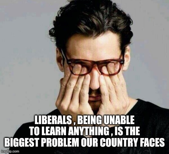 Reacting to Liberals | LIBERALS , BEING UNABLE TO LEARN ANYTHING , IS THE BIGGEST PROBLEM OUR COUNTRY FACES | image tagged in reacting to liberals | made w/ Imgflip meme maker