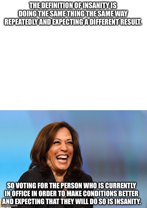 THE DEFINITION OF INSANITY IS DOING THE SAME THING THE SAME WAY REPEATEDLY AND EXPECTING A DIFFERENT RESULT. SO VOTING FOR THE PERSON WHO IS CURRENTLY IN OFFICE IN ORDER TO MAKE CONDITIONS BETTER AND EXPECTING THAT THEY WILL DO SO IS INSANITY. | image tagged in kamala harris laughing | made w/ Imgflip meme maker