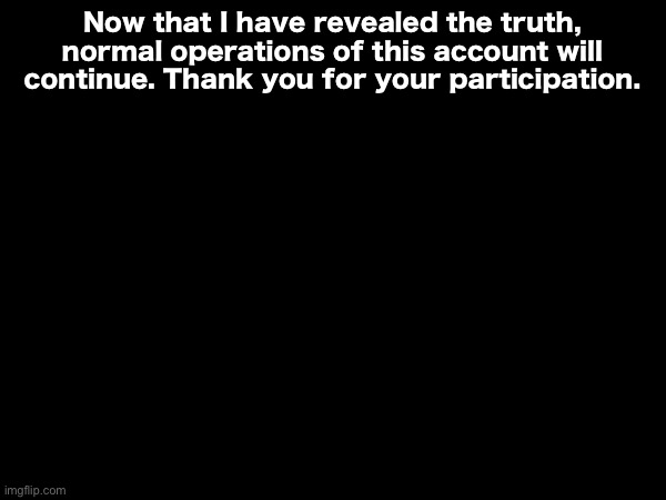 Now that I have revealed the truth, normal operations of this account will continue. Thank you for your participation. | made w/ Imgflip meme maker