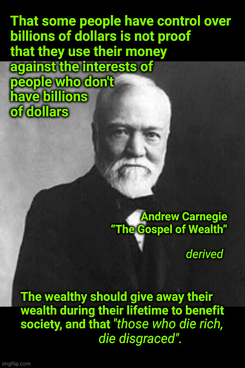 The wealthy should give away their wealth during their lifetime to benefit society | That some people have control over
billions of dollars is not proof
that they use their money
against the interests of
people who don't
have billions
of dollars; Andrew Carnegie
“The Gospel of Wealth”; derived; The wealthy should give away their
wealth during their lifetime to benefit
society, and that; "those who die rich,
die disgraced". | image tagged in andrew carnegie,billionaires | made w/ Imgflip meme maker