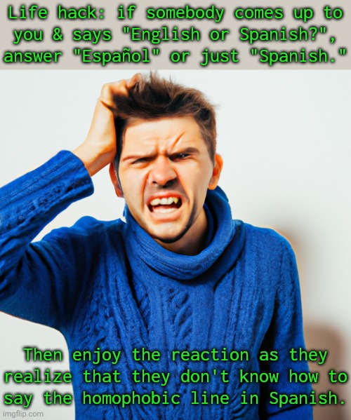 Or answer in another language. | Life hack: if somebody comes up to
you & says "English or Spanish?", answer "Español" or just "Spanish."; Then enjoy the reaction as they realize that they don't know how to
say the homophobic line in Spanish. | image tagged in angry frustrated man,well well well how the turn tables,ignorant,communication | made w/ Imgflip meme maker