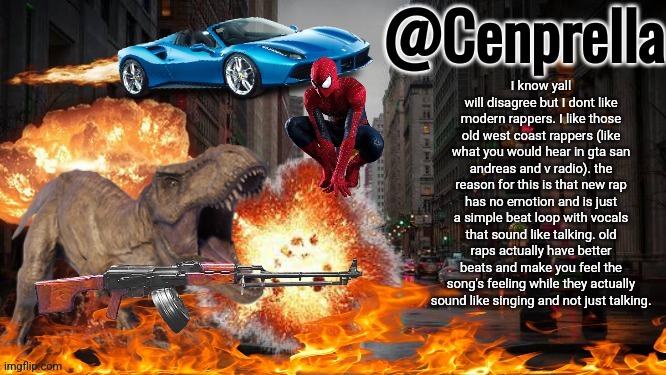 I said it in a bad way idk but you understand what I mean | I know yall will disagree but I dont like modern rappers. I like those old west coast rappers (like what you would hear in gta san andreas and v radio). the reason for this is that new rap has no emotion and is just a simple beat loop with vocals that sound like talking. old raps actually have better beats and make you feel the song's feeling while they actually sound like singing and not just talking. | image tagged in cenprella's yappage | made w/ Imgflip meme maker