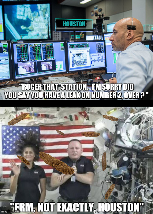 " Houston, we have a ...." | HOUSTON; "ROGER THAT, STATION,   I'M SORRY DID
YOU SAY YOU HAVE A LEAK ON NUMBER 2, OVER ? "; "ERM, NOT EXACTLY, HOUSTON" | image tagged in memes,funny memes,nasa,houston,international space station,fun | made w/ Imgflip meme maker