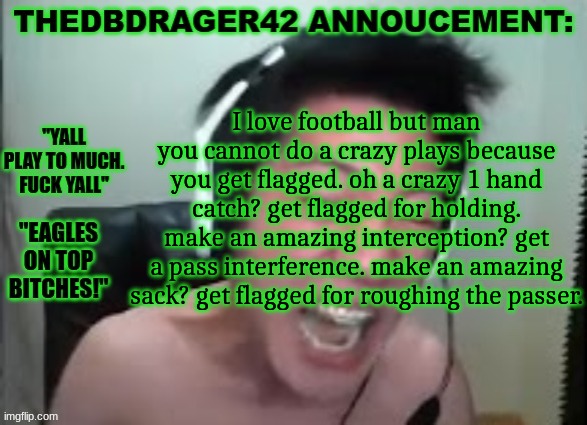 thedbdrager42s annoucement template | I love football but man you cannot do a crazy plays because you get flagged. oh a crazy 1 hand catch? get flagged for holding. make an amazing interception? get a pass interference. make an amazing sack? get flagged for roughing the passer. | image tagged in thedbdrager42s annoucement template | made w/ Imgflip meme maker
