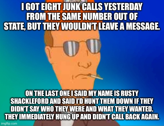 Radix Gradients Rusty Shackleford | I GOT EIGHT JUNK CALLS YESTERDAY FROM THE SAME NUMBER OUT OF STATE, BUT THEY WOULDN’T LEAVE A MESSAGE. ON THE LAST ONE I SAID MY NAME IS RUSTY SHACKLEFORD AND SAID I’D HUNT THEM DOWN IF THEY DIDN’T SAY WHO THEY WERE AND WHAT THEY WANTED. THEY IMMEDIATELY HUNG UP AND DIDN’T CALL BACK AGAIN. | image tagged in radix gradients rusty shackleford | made w/ Imgflip meme maker