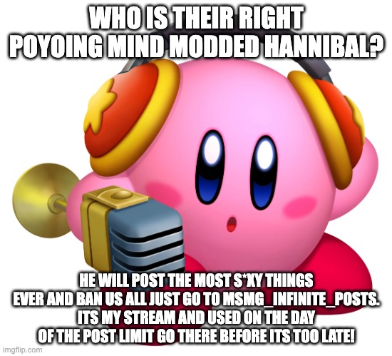 Kirby Hear Me Out | WHO IS THEIR RIGHT POYOING MIND MODDED HANNIBAL? HE WILL POST THE MOST S*XY THINGS EVER AND BAN US ALL JUST GO TO MSMG_INFINITE_POSTS. ITS MY STREAM AND USED ON THE DAY OF THE POST LIMIT GO THERE BEFORE ITS TOO LATE! | image tagged in kirby hear me out | made w/ Imgflip meme maker