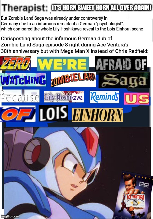 It cant hurt you | IT'S HORN SWEET HORN ALL OVER AGAIN! But Zombie Land Saga was already under controversy in Germany due to an infamous remark of a German "psychologist", which compared the whole Lily Hoshikawa reveal to the Lois Einhorn scene; Chrisposting about the infamous German dub of Zombie Land Saga episode 8 right during Ace Ventura's 30th anniversary but with Mega Man X instead of Chris Redfield: | image tagged in it cant hurt you,ace ventura,controversy,expand dong,zombieland saga,megaman x | made w/ Imgflip meme maker