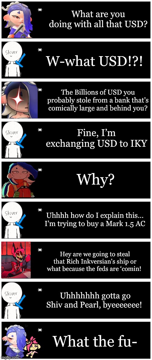 I’m back to work on the ACs | What are you doing with all that USD? W-what USD!?! The Billions of USD you probably stole from a bank that’s comically large and behind you? Fine, I’m exchanging USD to IKY; Why? Uhhhh how do I explain this… I’m trying to buy a Mark 1.5 AC; Hey are we going to steal that Rich Inkversian’s ship or what because the feds are ‘comin! Uhhhhhhh gotta go Shiv and Pearl, byeeeeeee! What the fu- | image tagged in 4 undertale textboxes,undertale text box | made w/ Imgflip meme maker