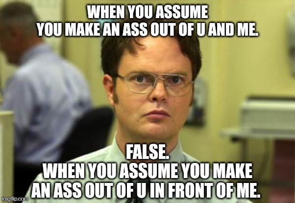 ASSume | WHEN YOU ASSUME
YOU MAKE AN ASS OUT OF U AND ME. FALSE.
WHEN YOU ASSUME YOU MAKE
AN ASS OUT OF U IN FRONT OF ME. | image tagged in memes,dwight schrute | made w/ Imgflip meme maker