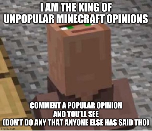 I am the king of unpopular opinions | I AM THE KING OF UNPOPULAR MINECRAFT OPINIONS; COMMENT A POPULAR OPINION AND YOU’LL SEE
(DON’T DO ANY THAT ANYONE ELSE HAS SAID THO) | image tagged in minecraft villager looking up,unpopular opinion,minecraft | made w/ Imgflip meme maker