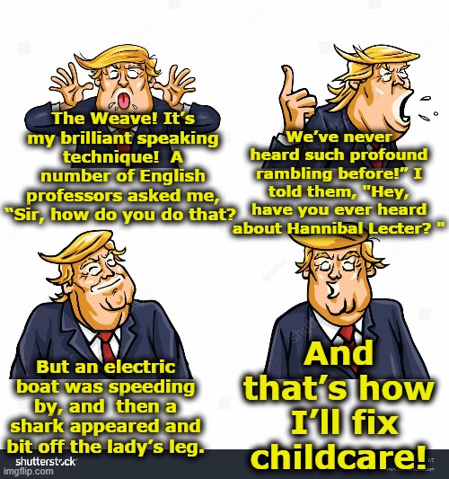 Trump, Childcare & the Weave | We’ve never heard such profound rambling before!” I told them, "Hey, have you ever heard about Hannibal Lecter? "; The Weave! It’s my brilliant speaking technique!  A number of English professors asked me, “Sir, how do you do that? And that’s how  I’ll fix childcare! But an electric boat was speeding by, and  then a shark appeared and bit off the lady’s leg. | image tagged in donald trump is an idiot,trump,maga,donald trump the clown,nevertrump meme,donald trump approves | made w/ Imgflip meme maker