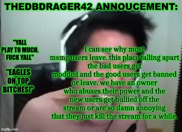 and lets not forget the fact that most of the time this place gets active is cuz of drama | I can see why most msmg users leave. this place falling apart
the bad users get modded and the good users get banned or leave. we have an owner who abuses their power and the new users get bullied off the stream or are so damn annoying that they just kill the stream for a while. | image tagged in thedbdrager42s annoucement template | made w/ Imgflip meme maker