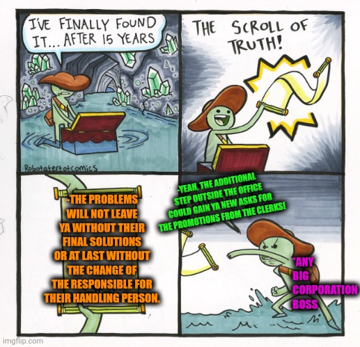 -The fixing of the nights full of worries. | -YEAH, THE ADDITIONAL STEP OUTSIDE THE OFFICE COULD GAIN YA NEW ASKS FOR THE PROMOTIONS FROM THE CLERKS! -THE PROBLEMS WILL NOT LEAVE YA WITHOUT THEIR FINAL SOLUTIONS OR AT LAST WITHOUT THE CHANGE OF THE RESPONSIBLE FOR THEIR HANDLING PERSON. *ANY BIG CORPORATION BOSS | image tagged in memes,the scroll of truth,corporate greed,promotion,first world problems,modern problems require modern solutions | made w/ Imgflip meme maker