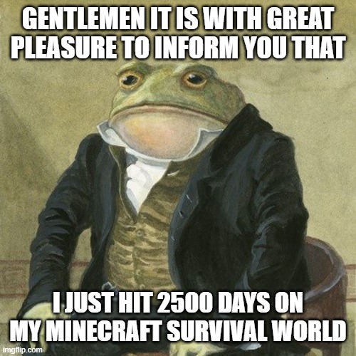 Dang a month since i posted | GENTLEMEN IT IS WITH GREAT PLEASURE TO INFORM YOU THAT; I JUST HIT 2500 DAYS ON MY MINECRAFT SURVIVAL WORLD | image tagged in gentlemen it is with great pleasure to inform you that,memes | made w/ Imgflip meme maker