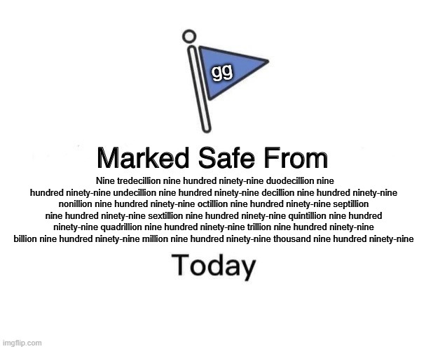 Nine tredecillion nine hundred ninety-nine duodecillion nine hundred ninety-nine undecillion nine hundred ninety-nine decillion  | gg; Nine tredecillion nine hundred ninety-nine duodecillion nine hundred ninety-nine undecillion nine hundred ninety-nine decillion nine hundred ninety-nine nonillion nine hundred ninety-nine octillion nine hundred ninety-nine septillion nine hundred ninety-nine sextillion nine hundred ninety-nine quintillion nine hundred ninety-nine quadrillion nine hundred ninety-nine trillion nine hundred ninety-nine billion nine hundred ninety-nine million nine hundred ninety-nine thousand nine hundred ninety-nine | image tagged in memes,marked safe from | made w/ Imgflip meme maker