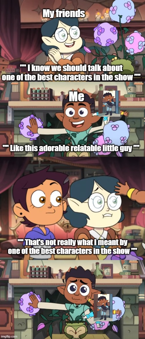 The owl House Gus is underrated meme. | My friends; "" I know we should talk about one of the best characters in the show ""; Me; "" Like this adorable relatable little guy ""; "" That's not really what I meant by one of the best characters in the show "" | image tagged in the owl house memes,toh memes,the owl house gus memes,toh gus memes | made w/ Imgflip meme maker