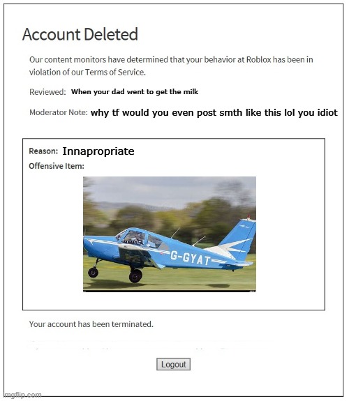 banned aaaaaaaaaaaaaaaaaaaaaaaaaaaaaaaaaaaaaa | .................................................................................... When your dad went to get the milk; why tf would you even post smth like this lol you idiot; Innapropriate; .................................................................................... .................................................................................... | image tagged in banned from roblox | made w/ Imgflip meme maker