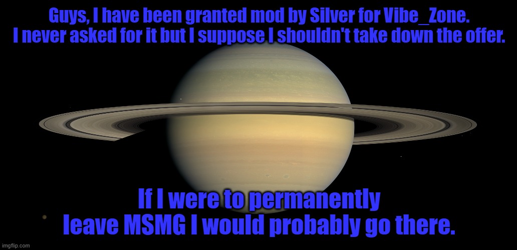 Guys, I have been granted mod by Silver for Vibe_Zone. I never asked for it but I suppose I shouldn't take down the offer. If I were to permanently leave MSMG I would probably go there. | made w/ Imgflip meme maker