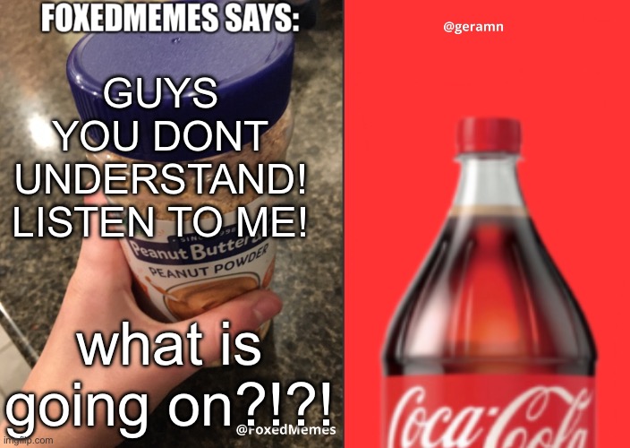 FoxedMemes and geramn template | GUYS YOU DONT UNDERSTAND! LISTEN TO ME! HELP SAVE US ALL; HELP ME. EVERYTIME A NEW MEME IS CREATED, THEY GRAB PARTS OF ME AND CLONE ME AND MANY OTHERS; what is going on?!?! | image tagged in foxedmemes and geramn template | made w/ Imgflip meme maker