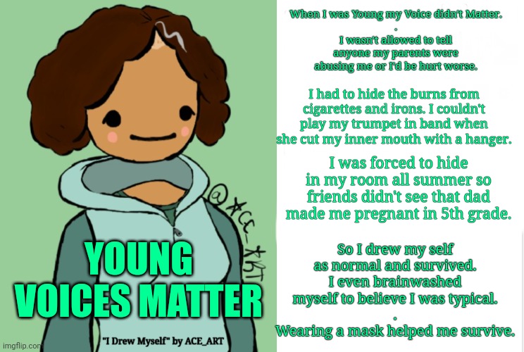 I Drew My Self in Order to Survive: my story part 1 | When I was Young my Voice didn't Matter.
.
I wasn't allowed to tell anyone my parents were abusing me or I'd be hurt worse. I had to hide the burns from cigarettes and irons. I couldn't play my trumpet in band when she cut my inner mouth with a hanger. I was forced to hide in my room all summer so friends didn't see that dad made me pregnant in 5th grade. So I drew my self as normal and survived. I even brainwashed myself to believe I was typical.
.
Wearing a mask helped me survive. YOUNG VOICES MATTER | image tagged in blossomravenski,young voices matter | made w/ Imgflip meme maker