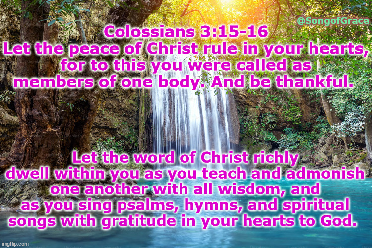 Colossians 3:15-16 | @SongofGrace; Colossians 3:15-16
Let the peace of Christ rule in your hearts, for to this you were called as members of one body. And be thankful. Let the word of Christ richly dwell within you as you teach and admonish one another with all wisdom, and as you sing psalms, hymns, and spiritual songs with gratitude in your hearts to God. | image tagged in biblical encouragement | made w/ Imgflip meme maker