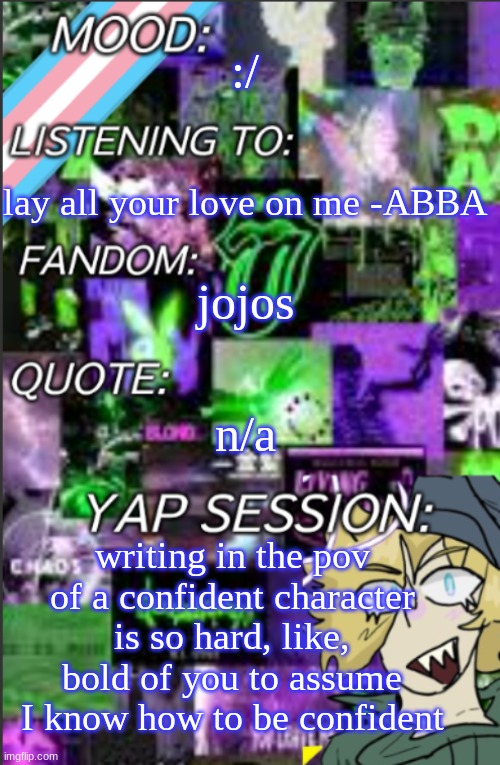 my fanfic is bouta be held back a few hours-days until I figure it out | :/; lay all your love on me -ABBA; jojos; n/a; writing in the pov of a confident character is so hard, like, bold of you to assume I know how to be confident | image tagged in temp but cropped better | made w/ Imgflip meme maker