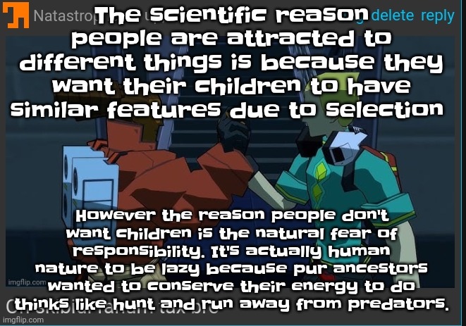 You're welcome. | The scientific reason people are attracted to different things is because they want their children to have similar features due to selection; However the reason people don't want children is the natural fear of responsibility. It's actually human nature to be lazy because pur ancestors wanted to conserve their energy to do thinks like hunt and run away from predators. | image tagged in on skibidi fanum tax bro | made w/ Imgflip meme maker