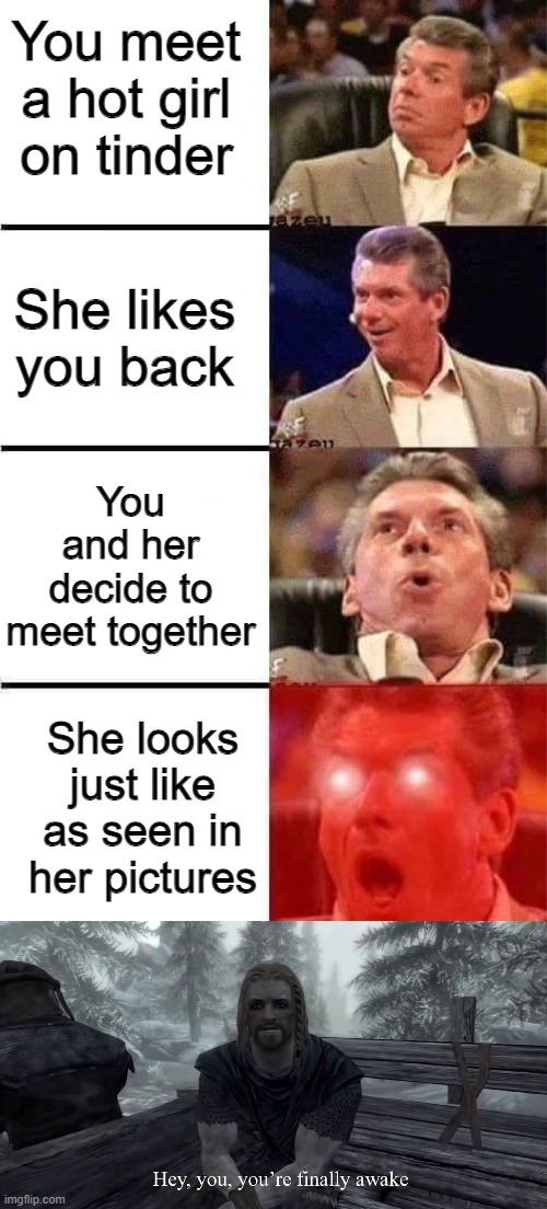 yeah right, as if that ever happened | You meet a hot girl on tinder; She likes you back; You and her decide to meet together; She looks just like as seen in her pictures | image tagged in vince mcmahon reaction w/glowing eyes,you're finally awake,impossible,oh come on,lies,lying | made w/ Imgflip meme maker