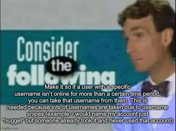 Maybe if you’re inactive for like, a year, then your username gets reset to your email name and you must reclaim your name. | Make it so if a user with a specific username isn’t online for more than a certain time period, you can take that username from them. This is needed because lots of usernames are taken due to username snipes (example: i would name my account just “nugget” but someone already took it and never used that account) | image tagged in consider the following | made w/ Imgflip meme maker